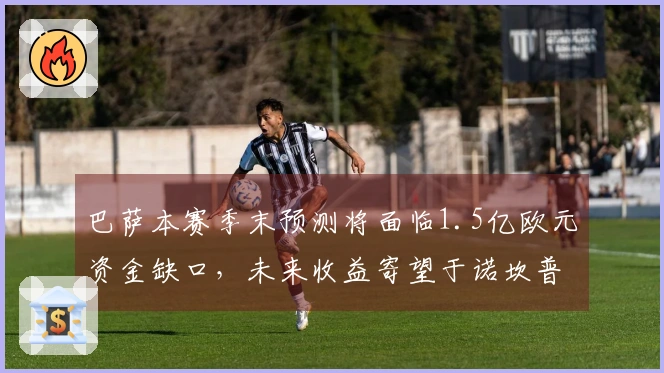 巴萨本赛季末预测将面临1.5亿欧元资金缺口，未来收益寄望于诺坎普