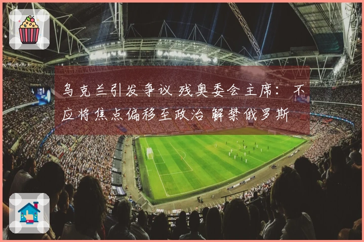 乌克兰引发争议 残奥委会主席：不应将焦点偏移至政治 解禁俄罗斯