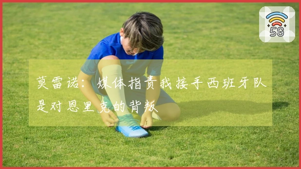 莫雷诺：媒体指责我接手西班牙队是对恩里克的背叛