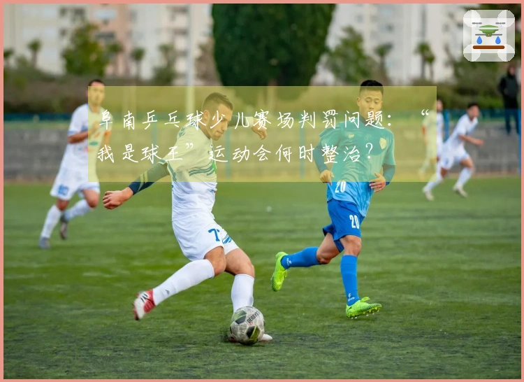 阜南乒乓球少儿赛场判罚问题：“我是球王”运动会何时整治？