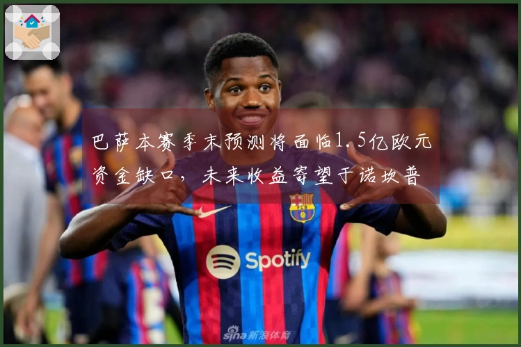 巴萨本赛季末预测将面临1.5亿欧元资金缺口，未来收益寄望于诺坎普