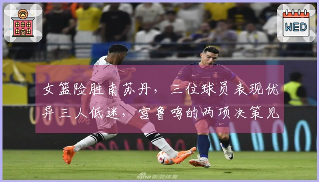 女篮险胜南苏丹，三位球员表现优异三人低迷，宫鲁鸣的两项决策见成效