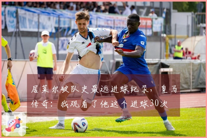 居莱尔破队史最远进球纪录，皇马传奇：我观看了他这个进球30次