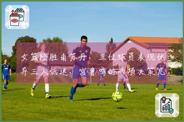 女篮险胜南苏丹，三位球员表现优异三人低迷，宫鲁鸣的两项决策见成效