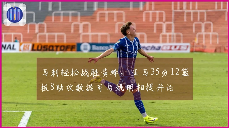 马刺轻松战胜黄蜂，亚马35分12篮板8助攻数据可与姚明相提并论