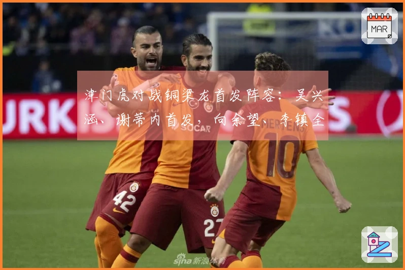津门虎对战铜梁龙首发阵容:吴兴涵、谢蒂内首发,向余望、李镇全中超首度亮相