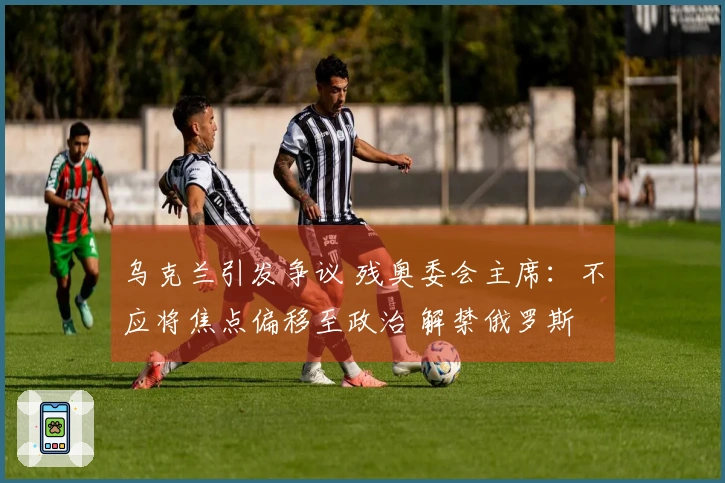 乌克兰引发争议 残奥委会主席：不应将焦点偏移至政治 解禁俄罗斯