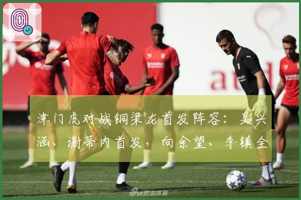 津门虎对战铜梁龙首发阵容：吴兴涵、谢蒂内首发，向余望、李镇全中超首度亮相